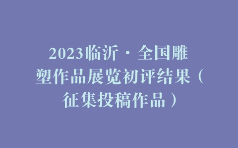 2023临沂·全国雕塑作品展览初评结果（征集投稿作品）