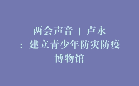两会声音 | 卢永琇：建立青少年防灾防疫博物馆