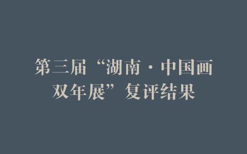 第三届“湖南·中国画双年展”复评结果