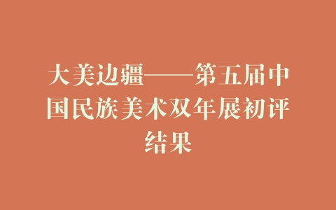 大美边疆——第五届中国民族美术双年展初评结果