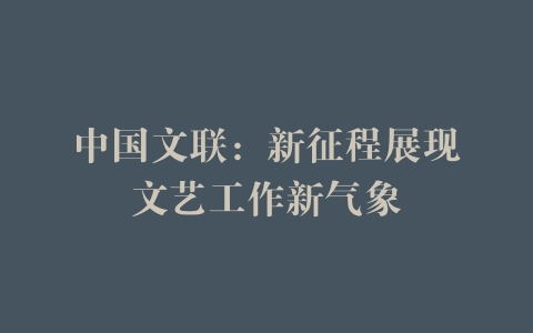 中国文联：新征程展现文艺工作新气象