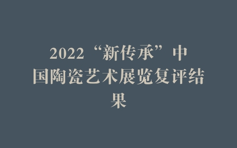 2022“新传承”中国陶瓷艺术展览复评结果