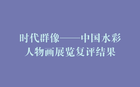 时代群像——中国水彩人物画展览复评结果