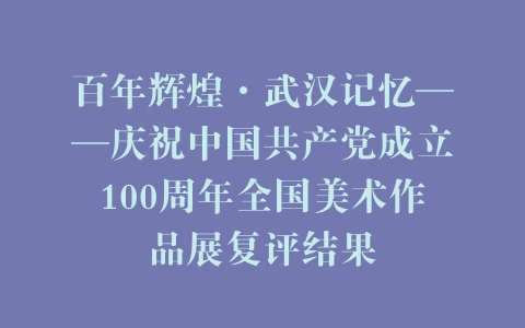 百年辉煌·武汉记忆——庆祝中国共产党成立100周年全国美术作品展复评结果
