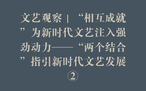 文艺观察｜“相互成就”为新时代文艺注入强劲动力——“两个结合”指引新时代文艺发展②