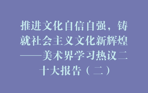 推进文化自信自强，铸就社会主义文化新辉煌——美术界学习热议二十大报告（二）