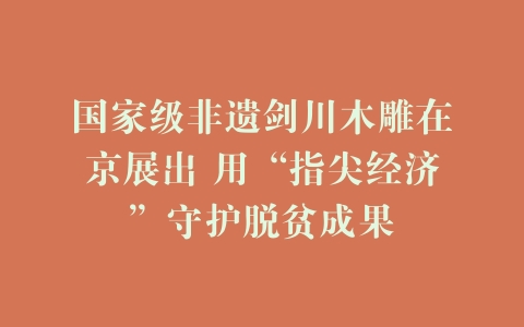 国家级非遗剑川木雕在京展出 用“指尖经济”守护脱贫成果