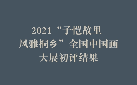 2021“子恺故里 风雅桐乡”全国中国画大展初评结果