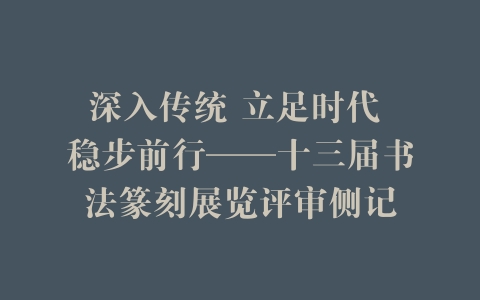 深入传统 立足时代 稳步前行——十三届书法篆刻展览评审侧记
