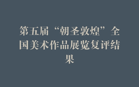 第五届“朝圣敦煌”全国美术作品展览复评结果