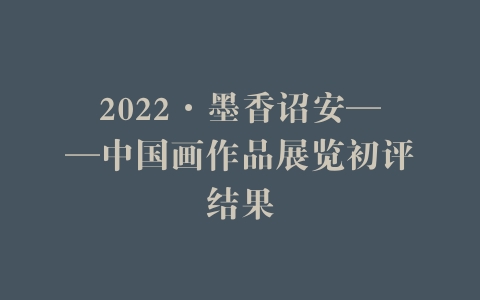 2022·墨香诏安——中国画作品展览初评结果