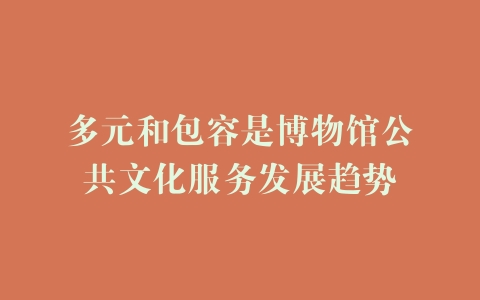 多元和包容是博物馆公共文化服务发展趋势