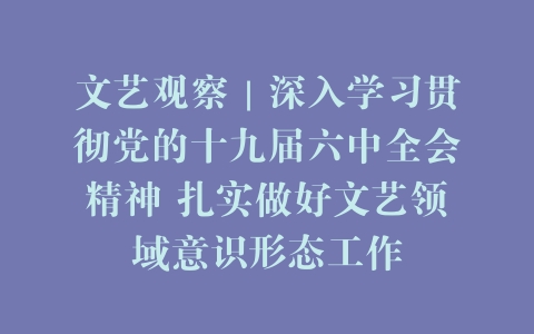 文艺观察｜深入学习贯彻党的十九届六中全会精神 扎实做好文艺领域意识形态工作