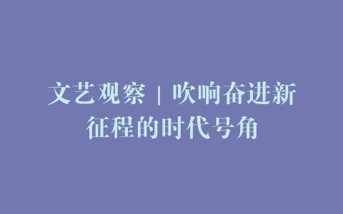 文艺观察｜吹响奋进新征程的时代号角