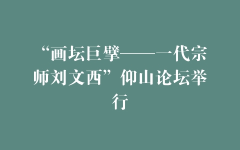 “画坛巨擘——一代宗师刘文西”仰山论坛举行