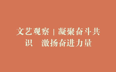 文艺观察｜凝聚奋斗共识　激扬奋进力量
