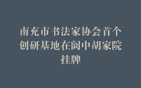 南充市书法家协会首个创研基地在阆中胡家院挂牌