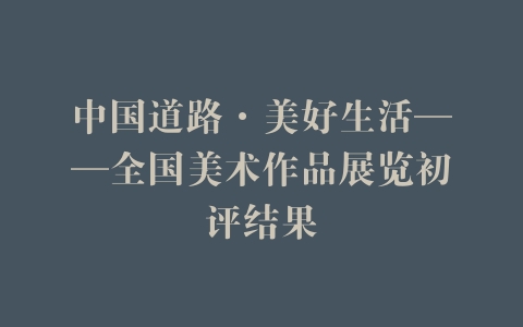 中国道路·美好生活——全国美术作品展览初评结果