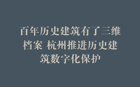 百年历史建筑有了三维档案 杭州推进历史建筑数字化保护