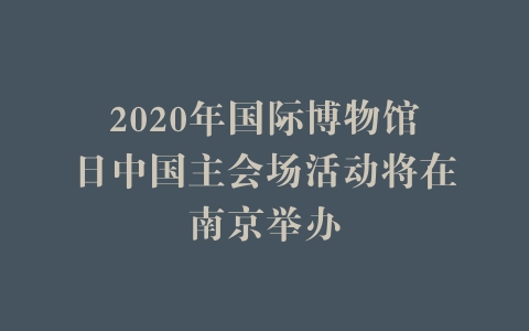 2020年国际博物馆日中国主会场活动将在南京举办