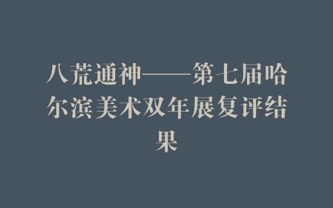 八荒通神——第七届哈尔滨美术双年展复评结果