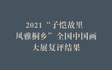 2021“子恺故里 风雅桐乡”全国中国画大展复评结果