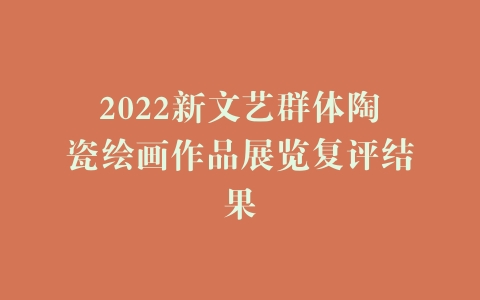2022新文艺群体陶瓷绘画作品展览复评结果