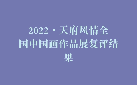 2022·天府风情全国中国画作品展复评结果