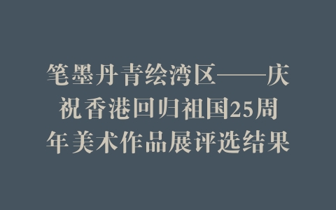 笔墨丹青绘湾区——庆祝香港回归祖国25周年美术作品展评选结果