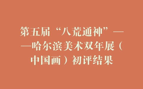 第五届“八荒通神”——哈尔滨美术双年展（中国画）初评结果