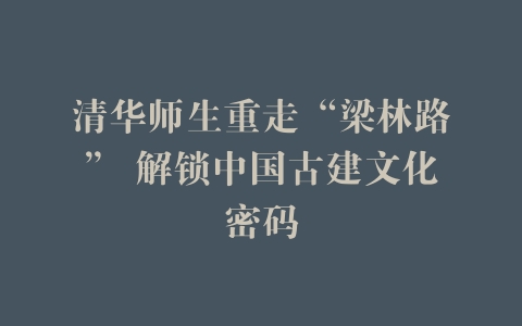 清华师生重走“梁林路” 解锁中国古建文化密码