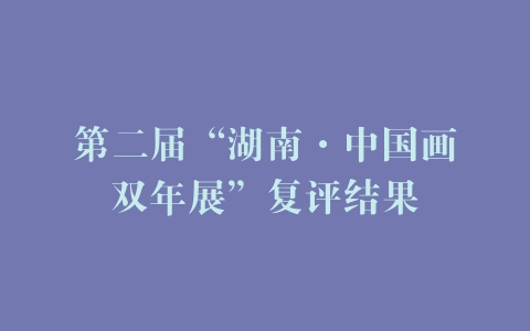 第二届“湖南·中国画双年展”复评结果