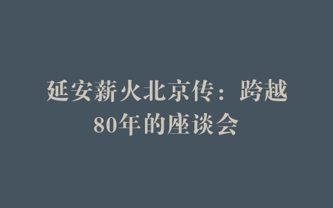 延安薪火北京传：跨越80年的座谈会