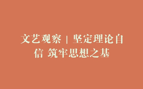 文艺观察｜坚定理论自信 筑牢思想之基