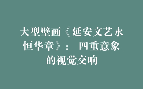 大型壁画《延安文艺永恒华章》： 四重意象的视觉交响