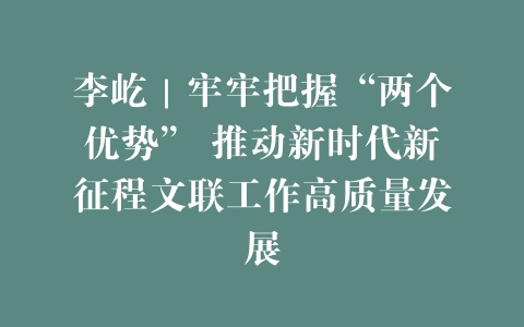 李屹｜牢牢把握“两个优势” 推动新时代新征程文联工作高质量发展