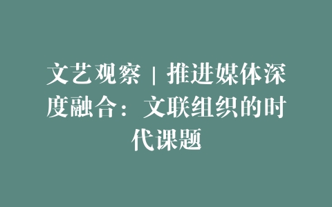 文艺观察｜推进媒体深度融合：文联组织的时代课题