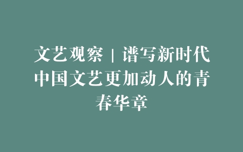 文艺观察｜谱写新时代中国文艺更加动人的青春华章