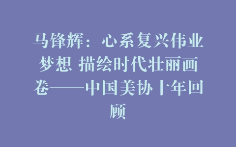 马锋辉：心系复兴伟业梦想 描绘时代壮丽画卷——中国美协十年回顾