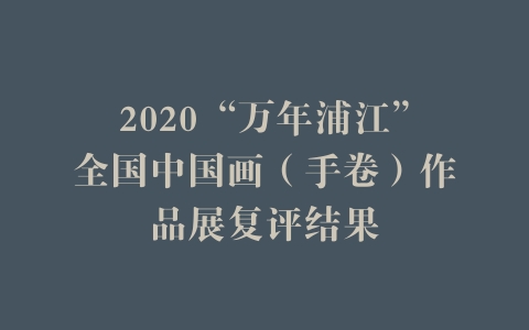 2020“万年浦江”全国中国画（手卷）作品展复评结果