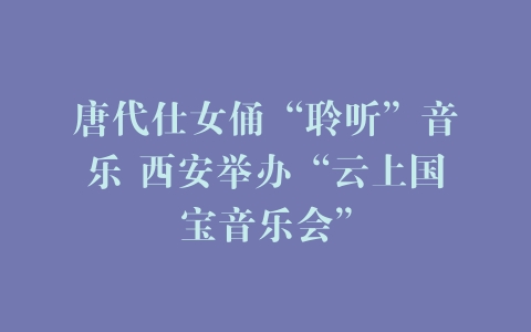唐代仕女俑“聆听”音乐 西安举办“云上国宝音乐会”