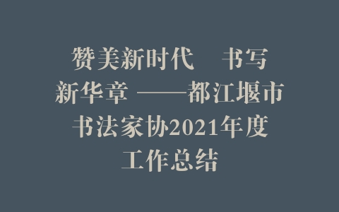 赞美新时代   书写新华章 ——都江堰市书法家协2021年度工作总结