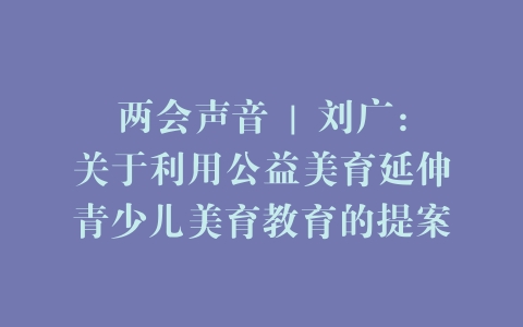 两会声音 | 刘广：关于利用公益美育延伸青少儿美育教育的提案
