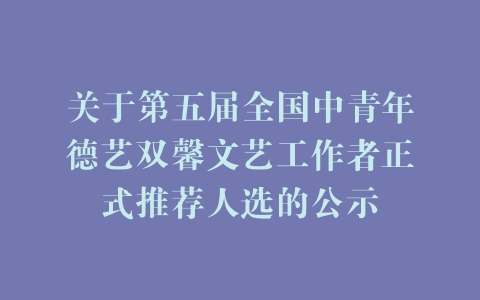 关于第五届全国中青年德艺双馨文艺工作者正式推荐人选的公示