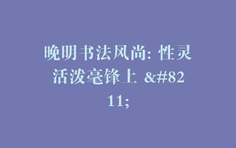 晚明书法风尚: 性灵活泼毫锋上 –