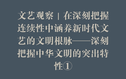文艺观察｜在深刻把握连续性中涵养新时代文艺的文明根脉——深刻把握中华文明的突出特性①