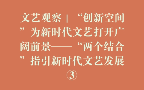 文艺观察｜“创新空间”为新时代文艺打开广阔前景——“两个结合”指引新时代文艺发展③