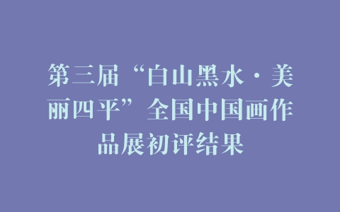 第三届“白山黑水·美丽四平”全国中国画作品展初评结果