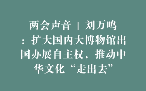 两会声音 | 刘万鸣：扩大国内大博物馆出国办展自主权，推动中华文化“走出去”