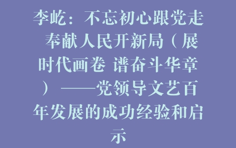 李屹：不忘初心跟党走 奉献人民开新局（展时代画卷 谱奋斗华章） ——党领导文艺百年发展的成功经验和启示
